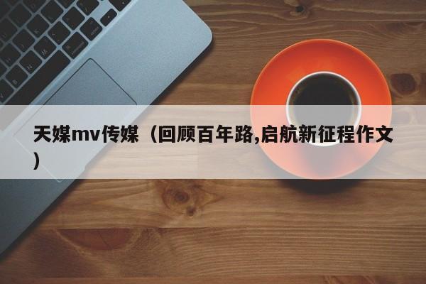 天媒mv传媒(回顾百年路,启航新征程作文)