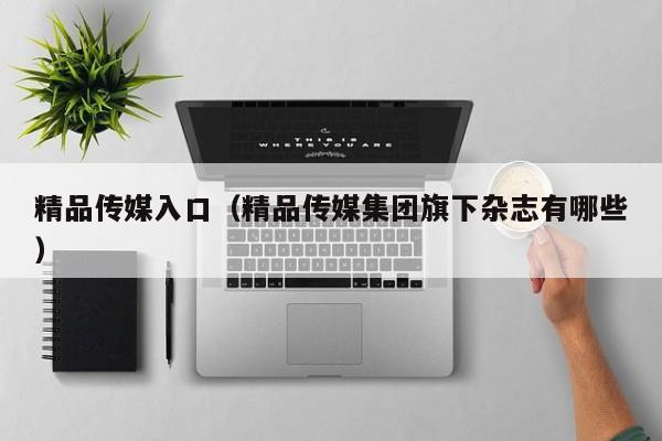 精品传媒入口(精品传媒集团旗下杂志有哪些)