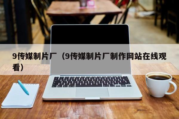 9传媒制片厂(9传媒制片厂制作网站在线观看)