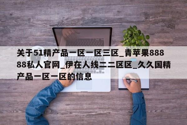 关于51精产品一区一区三区_青苹果88888私人官网_伊在人线二二区区_久久国精产品一区一区的信息
