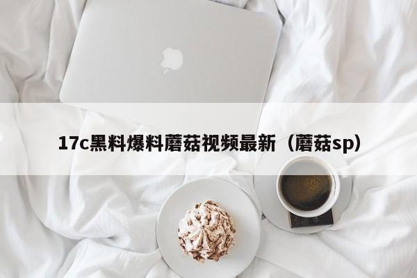 17c黑料爆料蘑菇视频最新(蘑菇sp)