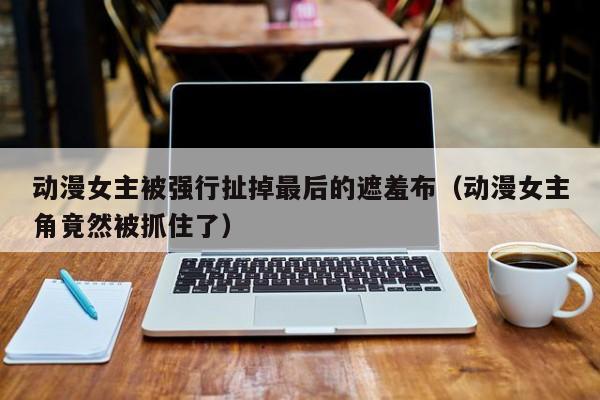 动漫女主被强行扯掉最后的遮羞布(动漫女主角竟然被抓住了)