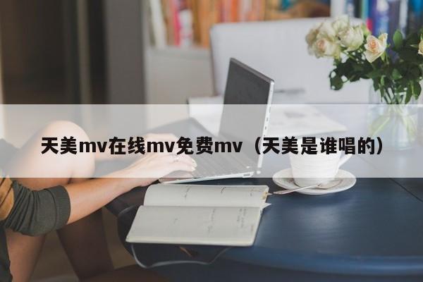 天美mv在线mv免费mv(天美是谁唱的)
