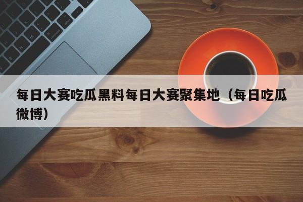 每日大赛吃瓜黑料每日大赛聚集地(每日吃瓜微博)